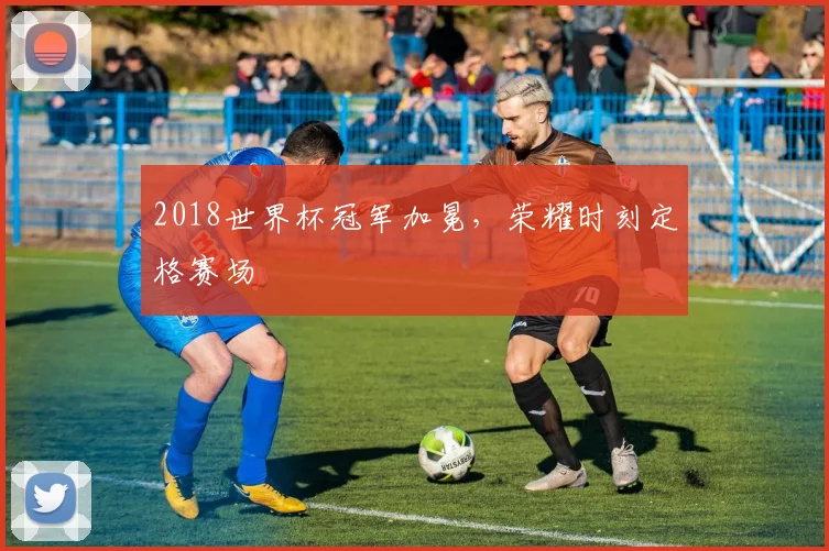 2018世界杯冠军加冕,荣耀时刻定格赛场