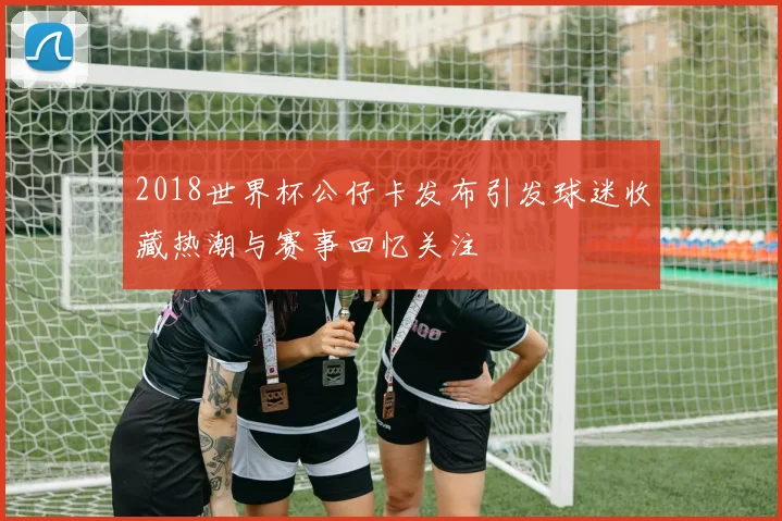 2018世界杯公仔卡发布引发球迷收藏热潮与赛事回忆关注