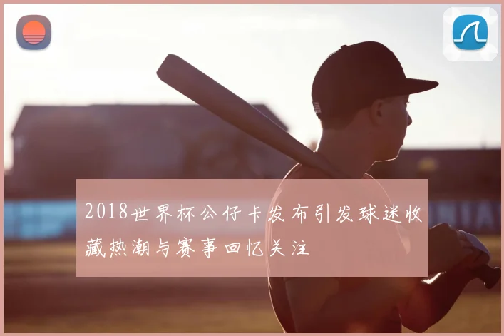 2018世界杯公仔卡发布引发球迷收藏热潮与赛事回忆关注