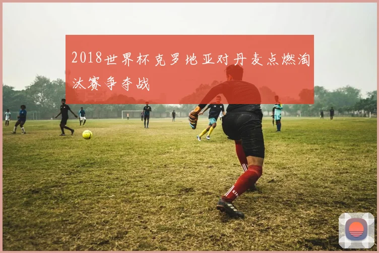 2018世界杯克罗地亚对丹麦点燃淘汰赛争夺战