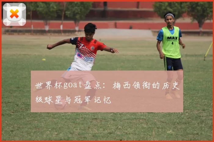 世界杯goat盘点:梅西领衔的历史级球星与冠军记忆