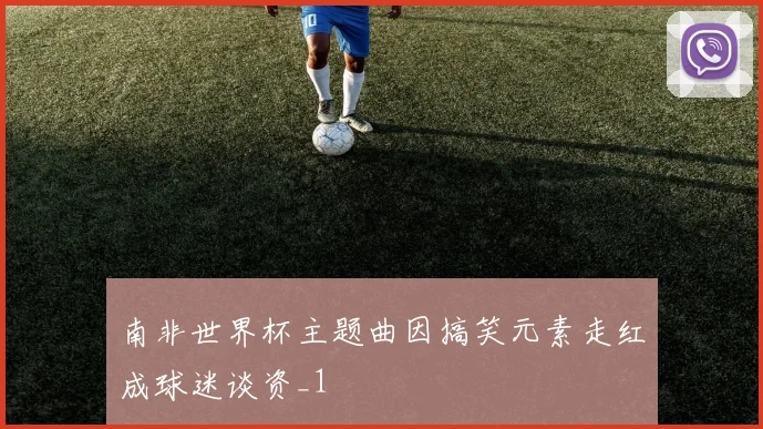 南非世界杯主题曲因搞笑元素走红成球迷谈资_1